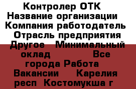 Контролер ОТК › Название организации ­ Компания-работодатель › Отрасль предприятия ­ Другое › Минимальный оклад ­ 25 700 - Все города Работа » Вакансии   . Карелия респ.,Костомукша г.